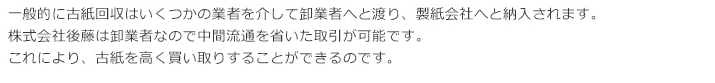 一般的に古紙回収はいくつかの業者を介して卸業者へと渡り、製紙会社へと納入されます。株式会社後藤は卸業者なので中間流通を省いた取引が可能です。これにより、古紙を高く買い取りすることができるのです。